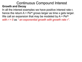 Continuous Compound Interest
Growth and Decay
In all the interest examples we have positive interest rate r,
hence the return A = Perx grows larger as time x gets larger.
We call an expansion that may be modeled by A = Perx
with r > 0 as “ an exponential growth with growth rate r”.
 