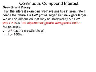 Continuous Compound Interest
y = e1x has the growth rate of
r = 1 or 100%.
Growth and Decay
In all the interest examples we have positive interest rate r,
hence the return A = Perx grows larger as time x gets larger.
We call an expansion that may be modeled by A = Perx
with r > 0 as “ an exponential growth with growth rate r”.
For example,
 