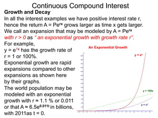 Continuous Compound Interest
y = e1x has the growth rate of
r = 1 or 100%.
Exponential growth are rapid
expansions compared to other
expansions as shown here
by their graphs.
y = x3
y = 100x
y = ex
The world population may be
modeled with an exponential
growth with r ≈ 1.1 % or 0.011
or that A ≈ 6.5e0.011t in billions,
with 2011as t = 0.
Growth and Decay
In all the interest examples we have positive interest rate r,
hence the return A = Perx grows larger as time x gets larger.
We call an expansion that may be modeled by A = Perx
with r > 0 as “ an exponential growth with growth rate r”.
For example,
An Exponential Growth
 