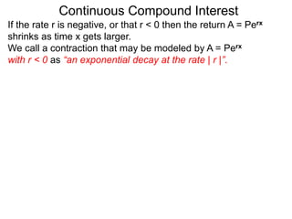 Continuous Compound Interest
If the rate r is negative, or that r < 0 then the return A = Perx
shrinks as time x gets larger.
We call a contraction that may be modeled by A = Perx
with r < 0 as “an exponential decay at the rate | r |”.
 