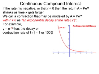 Continuous Compound Interest
If the rate r is negative, or that r < 0 then the return A = Perx
shrinks as time x gets larger.
We call a contraction that may be modeled by A = Perx
with r < 0 as “an exponential decay at the rate | r |”.
For example,
y = e–1x has the decay or
contraction rate of I r I = 1 or 100%.
y = e–x
An Exponential Decay
 