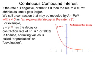 Continuous Compound Interest
If the rate r is negative, or that r < 0 then the return A = Perx
shrinks as time x gets larger.
We call a contraction that may be modeled by A = Perx
with r < 0 as “an exponential decay at the rate | r |”.
For example,
y = e–1x has the decay or
contraction rate of I r I = 1 or 100%.
In finance, shrinking values is
called “depreciation” or
”devaluation”.
y = e–x
An Exponential Decay
 