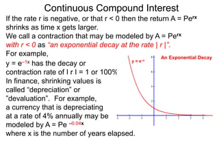 Continuous Compound Interest
If the rate r is negative, or that r < 0 then the return A = Perx
shrinks as time x gets larger.
We call a contraction that may be modeled by A = Perx
with r < 0 as “an exponential decay at the rate | r |”.
For example,
y = e–1x has the decay or
contraction rate of I r I = 1 or 100%.
In finance, shrinking values is
called “depreciation” or
”devaluation”. For example,
a currency that is depreciating
at a rate of 4% annually may be
modeled by A = Pe –0.04x
where x is the number of years elapsed.
y = e–x
An Exponential Decay
 