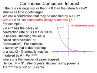 Continuous Compound Interest
If the rate r is negative, or that r < 0 then the return A = Perx
shrinks as time x gets larger.
We call a contraction that may be modeled by A = Perx
with r < 0 as “an exponential decay at the rate | r |”.
For example,
y = e–1x has the decay or
contraction rate of I r I = 1 or 100%.
In finance, shrinking values is
called “depreciation” or
”devaluation”. For example,
a currency that is depreciating
at a rate of 4% annually may be
modeled by A = Pe –0.04x
where x is the number of years elapsed.
Hence if P = $1, after 5 years, its purchasing power is
1*e–0.04(5) = $0.82 or 82 cents.
y = e–x
An Exponential Decay
 