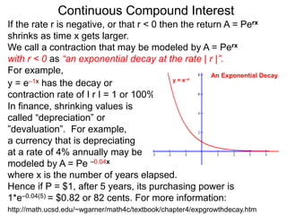 Continuous Compound Interest
If the rate r is negative, or that r < 0 then the return A = Perx
shrinks as time x gets larger.
We call a contraction that may be modeled by A = Perx
with r < 0 as “an exponential decay at the rate | r |”.
For example,
y = e–1x has the decay or
contraction rate of I r I = 1 or 100%.
In finance, shrinking values is
called “depreciation” or
”devaluation”. For example,
a currency that is depreciating
at a rate of 4% annually may be
modeled by A = Pe –0.04x
where x is the number of years elapsed.
Hence if P = $1, after 5 years, its purchasing power is
1*e–0.04(5) = $0.82 or 82 cents. For more information:
y = e–x
An Exponential Decay
http://math.ucsd.edu/~wgarner/math4c/textbook/chapter4/expgrowthdecay.htm
 