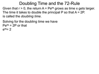 Doubling Time and the 72-Rule
Given that r > 0, the return A = Perx grows as time x gets larger.
The time it takes to double the principal P so that A = 2P.
is called the doubling time.
Solving for the doubling time we have
Perx = 2P or that
erx= 2
 