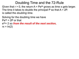 Doubling Time and the 72-Rule
Given that r > 0, the return A = Perx grows as time x gets larger.
The time it takes to double the principal P so that A = 2P.
is called the doubling time.
Solving for the doubling time we have
Perx = 2P or that
erx= 2 so from the result of the next section,
rx = In(2)
 