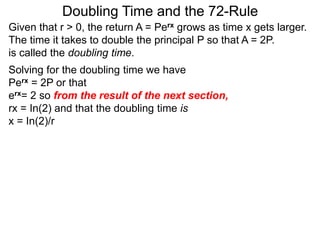 Doubling Time and the 72-Rule
Given that r > 0, the return A = Perx grows as time x gets larger.
The time it takes to double the principal P so that A = 2P.
is called the doubling time.
Solving for the doubling time we have
Perx = 2P or that
erx= 2 so from the result of the next section,
rx = In(2) and that the doubling time is
x = In(2)/r
 