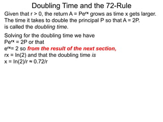 Doubling Time and the 72-Rule
Given that r > 0, the return A = Perx grows as time x gets larger.
The time it takes to double the principal P so that A = 2P.
is called the doubling time.
Solving for the doubling time we have
Perx = 2P or that
erx= 2 so from the result of the next section,
rx = In(2) and that the doubling time is
x = In(2)/r ≈ 0.72/r
 