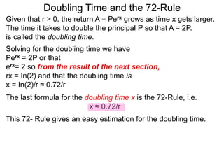 Doubling Time and the 72-Rule
Given that r > 0, the return A = Perx grows as time x gets larger.
The time it takes to double the principal P so that A = 2P.
is called the doubling time.
Solving for the doubling time we have
Perx = 2P or that
erx= 2 so from the result of the next section,
rx = In(2) and that the doubling time is
x = In(2)/r ≈ 0.72/r
The last formula for the doubling time x is the 72-Rule, i.e.
x ≈ 0.72/r
This 72- Rule gives an easy estimation for the doubling time.
 