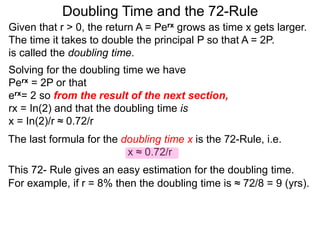 Doubling Time and the 72-Rule
Given that r > 0, the return A = Perx grows as time x gets larger.
The time it takes to double the principal P so that A = 2P.
is called the doubling time.
Solving for the doubling time we have
Perx = 2P or that
erx= 2 so from the result of the next section,
rx = In(2) and that the doubling time is
x = In(2)/r ≈ 0.72/r
The last formula for the doubling time x is the 72-Rule, i.e.
x ≈ 0.72/r
This 72- Rule gives an easy estimation for the doubling time.
For example, if r = 8% then the doubling time is ≈ 72/8 = 9 (yrs).
 