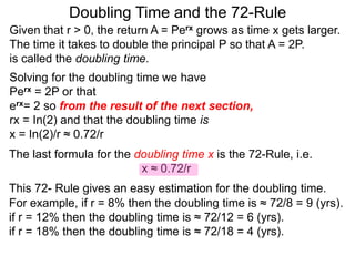 Doubling Time and the 72-Rule
Given that r > 0, the return A = Perx grows as time x gets larger.
The time it takes to double the principal P so that A = 2P.
is called the doubling time.
Solving for the doubling time we have
Perx = 2P or that
erx= 2 so from the result of the next section,
rx = In(2) and that the doubling time is
x = In(2)/r ≈ 0.72/r
The last formula for the doubling time x is the 72-Rule, i.e.
x ≈ 0.72/r
This 72- Rule gives an easy estimation for the doubling time.
For example, if r = 8% then the doubling time is ≈ 72/8 = 9 (yrs).
if r = 12% then the doubling time is ≈ 72/12 = 6 (yrs).
if r = 18% then the doubling time is ≈ 72/18 = 4 (yrs).
 