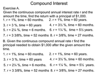 Compound Interest
B. Given the continuous compound annual rate r find the
principal needed to obtain $1,000 after the given amount the
time.
1. r = 1%, time = 60 months.
Exercise A.
Given the continuous compound annual interest rate r and the
amount the time, find the return with a principal of $1,000.
2. r = 1%, time = 60 years.
3. r = 3 %, time = 60 years 4. r = 3½ %, time = 60 months.
5. r = 2¼ %, time = 6 months. 6. r = 1¼ %, time = 5½ years.
7. r = 3 3/8%, time = 52 months 8. r = 3/8%, time = 27 months.
1. r = 1%, time = 60 months. 2. r = 1%, time = 60 years.
3. r = 3 %, time = 60 years 4. r = 3½ %, time = 60 months.
5. r = 2¼ %, time = 6 months. 6. r = 1¼ %, time = 5½ years.
7. r = 3 3/8%, time = 52 months 8. r = 3/8%, time = 27 months.
 