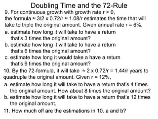 Doubling Time and the 72-Rule
9. For continuous growth with growth rate r > 0,
the formula ≈ 3/2 x 0.72/r ≈ 1.08/r estimates the time that will
take to triple the original amount. Given annual rate r = 6%,
a. estimate how long it will take to have a return
that’s 3 times the original amount?
b. estimate how long it will take to have a return
that’s 6 times the original amount?
c. estimate how long it would take a have a return
that’s 9 times the original amount?
a. estimate how long it will take to have a return that’s 4 times
the original amount. How about 8 times the original amount?
b. estimate how long it will take to have a return that’s 12 times
the original amount.
10. By the 72-formula, it will take ≈ 2 x 0.72/r = 1.44/r years to
quadruple the original amount. Given r = 12%,
11. How much off are the estimations in 10. a and b?
 