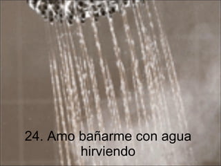 24. Amo bañarme con agua hirviendo 