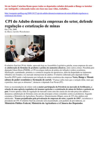 Só em Santa Catarina ficam quase todos os deputados calados deixando a Bunge se instalar
em Anitápolis e colocando todos em risco nas suas vidas, trabalho...
http://rsurgente.opsblog.org/2008/10/27/cpi-do-adubo-denuncia-empresas-do-setor-defende-regulacao-e-
estatizacao-de-minas/


CPI do Adubo denuncia empresas do setor, defende
regulação e estatização de minas
Oct 27th, 2008
by Marco Aurélio Weissheimer.




O relatório final da CPI do Adubo, aprovado hoje na Assembléia Legislativa gaúcha, acusa empresas do setor
de adulteração de fórmulas de produtos e prática de aumentos abusivos, entre outros crimes. Presidida pelo
deputado Edson Brum (PMDB), a CPI investigou indícios de prática de infração à ordem econômica,
falsificação, contrabando, pirataria e o comércio irregular de agrotóxicos, além da disparidade no tratamento
tributário nos Estados e no mercado internacional de adubos. O relatório elaborado pelo deputado Gilmar
Sossella (PDT) pede o indiciamento por infração da ordem econômica das empresas Yara, Bunge e Mosaic
(abuso de poder econômico e formação de cartel). “O preço subiu mais que a variação dólar, mais que
o petróleo, mais que os alimentos”, destacou o deputado Ivar Pavan (PT).

Entre as recomendações do relator estão a maior participação da Petrobrás no mercado de fertilizantes, a
criação de uma agência reguladora de insumos agrícolas e a estatização de minas de fósforo e potássio no
país. O texto aponta a falta de regulação do mercado como uma das causas do elevado preço dos adubos e
denuncia a adulteração de fórmulas como um dos principais crimes cometidos contra os produtores. Segundo
constatou o Ministério da Agricultura, Pecuária e Abastecimento (Mapa), cerca de 22% dos adubos está
adulterado. “Fomos prejudicados pela privatização de empresas do setor, a partir de 1993“, reconheceu o
presidente da CPI. O relatório final da comissão será encaminhado, com pedidos de providências, ao
Ministério Público Federal, Ministério da Agricultura e à Câmara dos Deputados
 