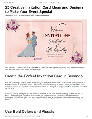 1/22/23, 11:36 PM 25 Creative Invitation Card Ideas | Dailytimeupdate
https://dailytimeupdate.com/creative-invitation-card-ideas-and-desgins/ 1/23
25 Creative Invitation Card Ideas and Designs
to Make Your Event Special
January 22, 2023 - by Elanchezhian Divya - Leave a Comment
Get inspired to create the perfect invitation cards for your special occasion! With 25 creative ideas
and designs, make your event unforgettable.
Create the Perfect Invitation Card in Seconds
Are you planning a special event and looking for the perfect invitation? There are so many choices –
from traditional to modern designs – that it can be overwhelming to decide what works best for your
occasion. We’ve put together 25 inspirational ideas and designs to help you find an invitation card that
stands out!
Creating inviting and eye-catching invitations is one of the best ways to make your event stand out.
From clever wordplay, to playful illustrations, to unique materials, there are plenty of creative
strategies that can help you craft amazing invitations and get people excited about attending your
event!
Use Bold Colors and Visuals
 