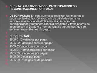  CUENTA: 2505 DIVIDENDOS, PARTICIPACIONES Y
REMUNERACIONES POR PAGAR
 DESCRIPCIÓN: En esta cuenta se registran los importes a
pagar por la distribución acordada de utilidades entre los
accionistas o asociados de la empresa; así como las
participaciones y remuneraciones a directores y trabajadores de
acuerdo con el estatuto y normas legales pertinentes, que se
encuentran pendientes de pago.

 SUBCUENTAS:
 2505.01 Dividendos por pagar
 2505.02 Participaciones por pagar
 2505.03 Vacaciones por pagar
 2505.04 Remuneraciones por pagar
 2505.05 Honorarios por pagar
 2505.06 Dietas por pagar
 2505.09 Otros gastos de personal

 
