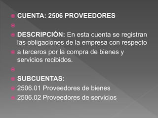  CUENTA: 2506 PROVEEDORES

 DESCRIPCIÓN: En esta cuenta se registran
las obligaciones de la empresa con respecto
 a terceros por la compra de bienes y
servicios recibidos.

 SUBCUENTAS:
 2506.01 Proveedores de bienes
 2506.02 Proveedores de servicios
 