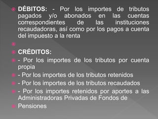  DÉBITOS: - Por los importes de tributos
pagados y/o abonados en las cuentas
correspondientes de las instituciones
recaudadoras, así como por los pagos a cuenta
del impuesto a la renta

 CRÉDITOS:
 - Por los importes de los tributos por cuenta
propia
 - Por los importes de los tributos retenidos
 - Por los importes de los tributos recaudados
 - Por los importes retenidos por aportes a las
Administradoras Privadas de Fondos de
 Pensiones
 