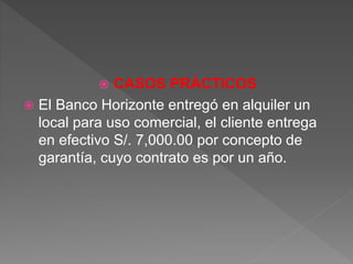  CASOS PRÁCTICOS
 El Banco Horizonte entregó en alquiler un
local para uso comercial, el cliente entrega
en efectivo S/. 7,000.00 por concepto de
garantía, cuyo contrato es por un año.
 