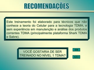 Este treinamento foi elaborado para técnicos que não
conhece a teoria do Celular para a tecnologia TDMA, e
sem experiência em manutenção e análise dos produtos
correntes TDMA (principalmente plataforma Shark TDMA
e Sabre).
Este treinamento foi elaborado para técnicos que não
conhece a teoria do Celular para a tecnologia TDMA, e
sem experiência em manutenção e análise dos produtos
correntes TDMA (principalmente plataforma Shark TDMA
e Sabre).
VOCÊ GOSTARIA DE SER
TREINADO NO NÍVEL 1 TDMA?
VOCÊ GOSTARIA DE SER
TREINADO NO NÍVEL 1 TDMA?
SIM
NÃO
 