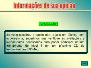 OPÇÃO NÃO
Se você escolheu a opção não, e já é um técnico com
expereencia, sugerimos que verifique as avaliações e
treinamentos necessários para poder participar de um
treinamento de nível 3 em um p´roximo CD de
treinamento em TDMA.
Se você escolheu a opção não, e já é um técnico com
expereencia, sugerimos que verifique as avaliações e
treinamentos necessários para poder participar de um
treinamento de nível 3 em um p´roximo CD de
treinamento em TDMA.
FIM
 