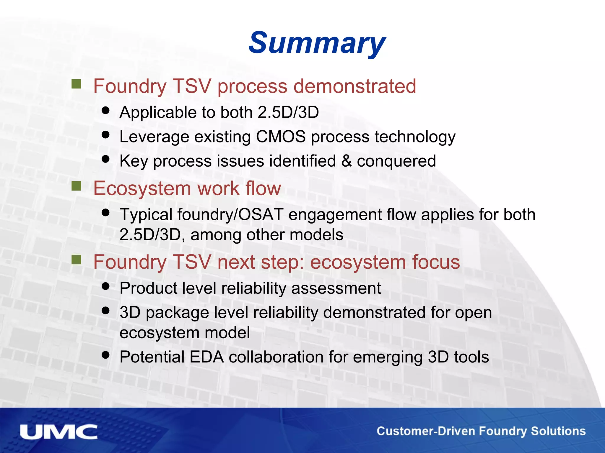 Summary
 Foundry TSV process demonstrated
 Applicable to both 2.5D/3D
 Leverage existing CMOS process technology
 Key process issues identified & conquered
 Ecosystem work flow
 Typical foundry/OSAT engagement flow applies for both
2.5D/3D, among other models
 Foundry TSV next step: ecosystem focus
 Product level reliability assessment
 3D package level reliability demonstrated for open
ecosystem model
 Potential EDA collaboration for emerging 3D tools
 