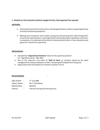03-Jul-2015 AXP Internal Page 3 of 3
 Worked as a Tour Executive at Divine Voyages Pvt Ltd, a Govt approved Tour operator
Job Profile:
 PlanningItineraryforthe clientsandco-ordinatingwithHotels, airlinesinpreparingtheirtour
itinerary and planning quotations.
 Meeting and interactions with vendors and guests and assisting them right through their
arrival at the airport/stations, escortingtoHotelsandcompletingthe registration and check-
inprocedures.Co-ordinationwithairlinesforticketsandwith hotels in room allocations and
guests for a hassle free experience.
Achievements:
 Awarded the ‘Imperial Star Performer’ twice for the quarterly period of
Jul – Sept 2012 and Jan – Mar 2013
 Part of The Imperial’s first batch of ‘Wall of Fame’ an initiative started by the Hotel
management to reward employees on their constant good feedback from the guests.
 Appreciation from US Embassy for excellent customer service.
Personal Details :
Date of Birth : 2nd
July 1986
Father’s Name : Mr. E. M Anthony
Marital Status : Bachelor
Interest : Internet surfing and listening music
 