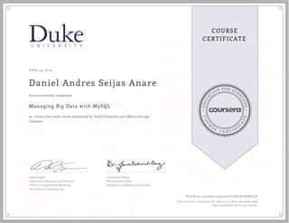 EDUCA
T
ION FOR EVE
R
YONE
CO
U
R
S
E
C E R T I F
I
C
A
TE
COURSE
CERTIFICATE
JUNE 05, 2016
Daniel Andres Seijas Anare
Managing Big Data with MySQL
an online non-credit course authorized by Duke University and offered through
Coursera
has successfully completed
Daniel Egger
Executive in Residence and Director,
Center for Quantitative Modeling
Pratt School of Engineering
Jana Schaich Borg
Post-doctoral Fellow
Psychiatry and Behavioral Sciences
Verify at coursera.org/verify/U72ECES6EC58
Coursera has confirmed the identity of this individual and
their participation in the course.
 