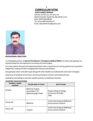 +
CURRICULUM VITAE
JAVED AHMED MEMON
Villa No; 03 Plot no; 171 Zone 19
Mohammed Bin Zayed City Abu Dhabi U.A.E
Mob. 00971504198120
Tel. Home 0097125595117
Email: drjavedmemon@yahoo.com
PROFESSIONAL OBJECTIVES
A challenging position as General Practitioner / Emergency Medical Officer to utilize and capitalize on
acquired expertise and experience to achieve and excel targets.
A trusted, patient focused and experienced doctor with a long history of serving patients by successfully
diagnosing, treating and also managing their illnesses and diseases.
Easy going by nature and able to get along with other healthcare professionals and senior managers.
Experience of working normal hours and also proving out of hours and weekend cover.
Looking for and willing to consider suitable positions in healthcare facilities.
ACADEMIC QUALIFICATIONS
DEGREES / SHORT
COURSES
MAJOR AREA OF STUDY INSTITUTIONS
M.B.B.S
Medicine Surgery
GynaeObs E.N.T.
Ophthalmology Paeds
Peoples Medical College
(University Of Sindh)
1996
House Job
Medicine
Jinnah Post Graduate &Medical
Centre Karachi Pakistan
House Job
Surgery
Jinnah Post Graduate &Medical
Centre Karachi Pakistan
 