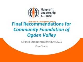 Final Recommendations for
Community Foundation of
Ogden Valley
Alliance Management Institute 2015
Case Study
 
