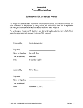 Cartts, Inc. Confidential and Proprietary Information Page 7 of 7
Appendix E
Proposal Signature Page
CERTIFICATION OF AUTHORIZED PARTIES
The Proposer submits that the information contained herein is true, accurate and complete; and
upon acceptance of the proposal by Pitney Bowes, the proposer will enter into an Agreement
with Pitney Bowes to effectuate the execution of the terms of the Proposal
The undersigned hereby certify that they are duly and legally authorized on behalf of their
respective organizations to execute the terms of this proposal.
Proposed By: Cartts, Incorporated
Signature: ________________________________
Name of Signatory: Homer D Betts
Title of Signatory: President
Date: December 8, 2011
Accepted By: Pitney Bowes
Signature: ________________________________
Name of Signatory: ________________________________
Title of Signatory: ________________________________
Date: December 23, 2013
 