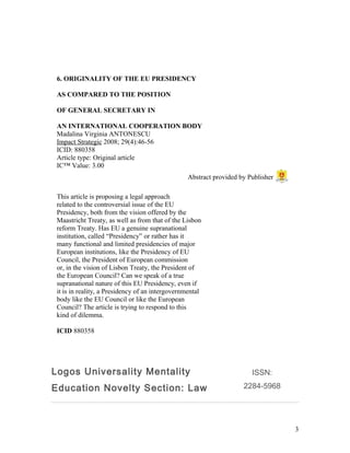 6. ORIGINALITY OF THE EU PRESIDENCY
AS COMPARED TO THE POSITION
OF GENERAL SECRETARY IN
AN INTERNATIONAL COOPERATION BODY
Madalina Virginia ANTONESCU
Impact Strategic 2008; 29(4):46-56
ICID: 880358
Article type: Original article
IC™ Value: 3.00
This article is proposing a legal approach
related to the controversial issue of the EU
Presidency, both from the vision offered by the
Maastricht Treaty, as well as from that of the Lisbon
reform Treaty. Has EU a genuine supranational
institution, called “Presidency” or rather has it
many functional and limited presidencies of major
European institutions, like the Presidency of EU
Council, the President of European commission
or, in the vision of Lisbon Treaty, the President of
the European Council? Can we speak of a true
supranational nature of this EU Presidency, even if
it is in reality, a Presidency of an intergovernmental
body like the EU Council or like the European
Council? The article is trying to respond to this
kind of dilemma.
ICID 880358
Logos Universality Mentality
Education Novelty Section: Law
ISSN:
2284-5968
3
Abstract provided by Publisher
 