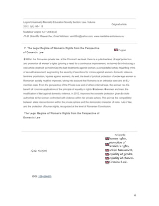Logos Universality Mentality Education Novelty Section: Law, Volume
2012; 1(1): 93–113
Original article
Madalina Virginia ANTONESCU
Ph.D. Scientific Researcher, Email Address: vam55ro@yahoo.com, www.madalina-antonescu.eu
7. The Legal Regime of Woman's Rights from the Perspective
of Domestic Law
English
�Within the Romanian private law, at the Criminal Law level, there is a quite low level of legal protection
and promotion of women’s rights (proving a need for a continuous improvement, inclusively by introducing a
new article destined to incriminate the bad treatments against woman; a consolidated article regarding crime
of sexual harassment; augmenting the severity of sanctions for crimes against women- domestic violence,
feminine prostitution, injuries against women). As well, the level of juridical protection of under-age women in
Romanian society must be improved, taking into account that Romania is an orthodox state and an EU
member state. From the perspective of the Private Law and of others internal laws, the woman has the
benefit of concrete applications of the principle of equality in rights �between �women and men; the
modification of law against domestic violence, in 2012, improves the concrete protection given by state
authorities to the woman confronted with violence within her private sphere. This proves the compatibility
between state interventionism within the private sphere and the democratic character of state, rule of law,
and the protection of human rights, recognized at the level of Romanian Constitution.
The Legal Regime of Woman's Rights from the Perspective of
Domestic Law
ICID: 1024386
Keywords:
human rights,
protection of
women’s rights,
sexual harassment,
equality of gender,
equality of chances,
Criminal Law,
DOI: 2284596815
4
 