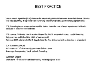 BEST PRACTICE
Export Credit Agencies (ECA) finance the export of goods and services from their home country
to a host country / it is possible also working with multiple ECA (co-financing agreements)
ECA financing terms are more favourable, better than the one offered by commercial banks
becouse of the used interest rate
ECA can use CIRR rate, that is a rate allowed for OECD, supported export credit financing
Relevant rate published the 15 th of every month
Relevant CIRR rate is valid for 5 days before the first disbursement so the date is important
ECA MAIN PRODUCTS
BUYER CREDIT - isurance / guarantee / direct loan
Sovereign / corporate / bank to bank financing
SUPPLIER CREDIT
Short term - insurance of receivables/ working capital loans
 