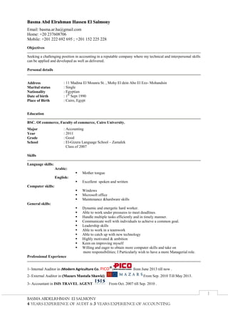 BBAASSMMAA AABBDDEELLRRHHMMAANN EEll SSAALLMMOONNYY
4 YEARS EXPERIENCE OF AUDIT & 3 YEARS EXPERIENCE OF ACCOUNTING
I
BBaassmmaa AAbbdd EEllrraahhmmaann HHaasssseenn EEll SSaallmmoonnyy
Email: basma.ar.ha@gmail.com
Home: +20 237608706
Mobile: +201 222 692 695 ; +201 152 225 228
Objectives
Seeking a challenging position in accounting in a reputable company where my technical and interpersonal skills
can be applied and developed as well as delivered.
Personal details
Address : 11 Madina El Mounra St. , Mohy El dein Abo El Ezz- Mohandsin
Marital status : Single
Nationality : Egyptian
Date of birth : 1th
Sept 1990
Place of Birth : Cairo, Egypt
Education
BSC. Of commerce, Faculty of commerce, Cairo University.
Major : Accounting
Year : 2011
Grade : Good
School : El-Gizera Language School – Zamalek
Class of 2007
Skills
Language skills:
Arabic:
 Mother tongue
English:
 Excellent spoken and written
Computer skills:
 Windows
 Microsoft office
 Maintenance &hardware skills
General skills:
 Dynamic and energetic hard worker.
 Able to work under pressures to meet deadlines.
 Handle multiple tasks efficiently and in timely manner.
 Communicate well with individuals to achieve a common goal.
 Leadership skills
 Able to work in a teamwork
 Able to catch up with new technology
 Highly motivated & ambition
 Keen on improving myself
 Willing and eager to obtain more computer skills and take on
more responsibilities; I Particularly wish to have a more Managerial role.
Professional Experience
1- Internal Auditor in (Modern Agriculture Co. PICO®) from June 2013 till now .
2- External Auditor in ((MMaazzaarrss MMuussttaaffaa SShhaawwkkii)) From Sep. 2010 Till May 2013.
3- Accountant in ISIS TRAVEL AGENT From Oct. 2007 till Sep. 2010 .
 