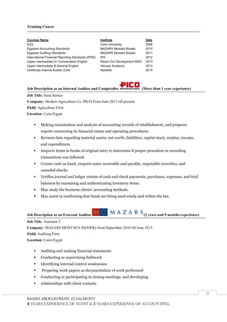BBAASSMMAA AABBDDEELLRRHHMMAANN EEll SSAALLMMOONNYY
4 YEARS EXPERIENCE OF AUDIT & 3 YEARS EXPERIENCE OF ACCOUNTING
II
Training Course
Courses Name Institute Date
ICDL Cairo University 2008
Egyptian Accounting Standards MAZARS Mostafa Shawki 2010
Egyptian Auditing Standards MAZARS Mostafa Shawki 2011
International Financial Reporting Standards (IFRS) IPA 2012
Upper intermediate A+ Conversation English Reach Out Development NGO 2013
Upper intermediate B General English Harvest Academy 2013
Certificate Internal Auditor (CIA) Netskills 2015
Job Description as an Internal Auditor and Comptroller (More than 1 year experience)
Job Title: Semi Senior
Company: Modern Agriculture Co. PICO From June 2013 till present.
Field: Agriculture Firm
Location: Cairo/Egypt
 Making examination and analysis of accounting records of establishment, and prepares
reports concerning its financial status and operating procedures.
 Reviews data regarding material assets, net worth, liabilities, capital stock, surplus, income,
and expenditures.
 Inspects items in books of original entry to determine if proper procedure in recording
transactions was followed.
 Counts cash on hand, inspects notes receivable and payable, negotiable securities, and
canceled checks.
 Verifies journal and ledger entries of cash and check payments, purchases, expenses, and trial
balances by examining and authenticating inventory items.
 May study the business clients’ accounting methods.
 May assist in confirming that funds are being used wisely and within the law.
Job Description as an External Auditor (2 years and 9 months experience)
Job Title: Assistant 2
Company: MAZARS MOSTAFA SHAWKI from September 2010 till June 2013
Field: Auditing Firm
Location: Cairo/Egypt
 Auditing and making financial statements
 Conducting or supervising fieldwork
 Identifying internal control weaknesses
 Preparing work papers as documentation of work performed
 Conducting or participating in closing meetings, and developing
 relationships with client contacts
 