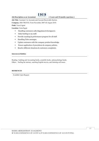 BBAASSMMAA AABBDDEELLRRHHMMAANN EEll SSAALLMMOONNYY
4 YEARS EXPERIENCE OF AUDIT & 3 YEARS EXPERIENCE OF ACCOUNTING
IV
Job Description as an Accountant ( 2 years and 10 months experience )
Job Title: Assistant 2 in Accounts and Account Receivable Section.
Company: ISIS TRAVEL From November 2007 till August 2010.
Field: Travel Agent
Location: Cairo/Egypt
 Handling customers calls (Egyptians & foreigners).
 Daily briefing to my staff.
 Provide coaching & performance progress for all staff.
 Handling Telex messages.
 Update customers with the company product knowledge.
 Ensure application of procedures & company policies.
 Resolve different situations & customers complaints.
Interests & Hobbies
Reading: Auditing and Accounting books, scientific books, and psychology books.
Others : Surfing the internet, watching English movies, and listening soft music.
REFRENCES
Available Upon Request
 