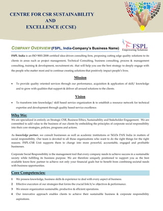 1
COMPANY OVERVIEW (FSPL, India-Company’s Business Name)
FSPL India is an ISO 9001:2008 certified idea-driven consulting firm, proposing cutting edge quality solutions to its
clients in areas such as project management, Technical Consulting, business consulting, process & management
consulting, training & development, recruitment etc. that will help you use the best strategy to deeply engage with
the people who matter most and to continue creating solutions that positively impact people‟s lives.
Mission
 To provide quality oriented services through our performance, acquisition & application of skill/ knowledge
and to grow with qualities that support & deliver all around solutions to the clients.
Vision
 To transform into knowledge/ skill based service organization & to establish a resource network for technical
expertise and development through quality based service excellence.
Why We:
We are specialized in entirely on Strategic CSR, Business Ethics, Sustainability and Stakeholder Engagement. We are
committed to add value to the business of our clients by embedding the principles of corporate social responsibility
into their core strategies, policies, programs and actions.
As knowledge partner, we consult businesses as well as academic institutions or NGOs PAN India in matters of
social responsibility. Our team is devoted to all those organizations who want to do the right things for the right
reasons. FSPL-CSR Unit supports them to change into more powerful, accountable, engaged and profitable
businesses.
Corporate Social Responsibility is the management tool that every company needs to achieve success in a sustainable
society while fulfilling its business purpose. We are therefore uniquely positioned to support you as the best
available know-how partner to achieve not only your financial goals but to benefit from combining societal needs
with business opportunities.
Core Competencies:
1 We possess knowledge, business skills & experience to deal with every aspect of business.
2 Effective execution of our strategies that forms the crucial link b/w objectives & performance.
3 We ensure organization sustainable, productive & efficient operations.
4 Our innovative approach enables clients to achieve their sustainable business & corporate responsibility
aspirations.
CENTRE FOR CSR SUSTAINABILITY
AND
EXCELLENCE (CCSE)
 
