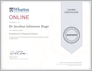 EDUCA
T
ION FOR EVE
R
YONE
CO
U
R
S
E
C E R T I F
I
C
A
TE
COURSE
CERTIFICATE
NOVEMBER 20, 2015
Dr Jacobus Johannes Hugo
Introduction to Corporate Finance
an online non-credit course authorized by University of Pennsylvania and offered
through Coursera
has successfully completed
William H. Lawrence
Professor of Finance
The Wharton School, University of Pennsylvania
Verify at coursera.org/verify/549VZ74V9AC5
Coursera has confirmed the identity of this individual and
their participation in the course.
 
