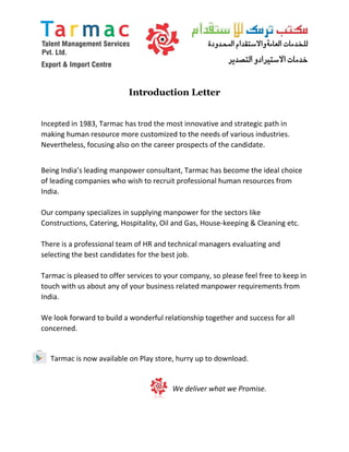 Introduction Letter
Incepted in 1983, Tarmac has trod the most innovative and strategic path in
making human resource more customized to the needs of various industries.
Nevertheless, focusing also on the career prospects of the candidate.
Being India’s leading manpower consultant, Tarmac has become the ideal choice
of leading companies who wish to recruit professional human resources from
India.
Our company specializes in supplying manpower for the sectors like
Constructions, Catering, Hospitality, Oil and Gas, House-keeping & Cleaning etc.
There is a professional team of HR and technical managers evaluating and
selecting the best candidates for the best job.
Tarmac is pleased to offer services to your company, so please feel free to keep in
touch with us about any of your business related manpower requirements from
India.
We look forward to build a wonderful relationship together and success for all
concerned.
Tarmac is now available on Play store, hurry up to download.
We deliver what we Promise.
 