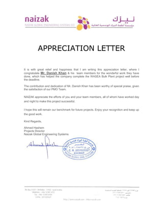 APPRECIATION LETTER
It is with great relief and happiness that I am writing this appreciation letter, where I
congratulate Mr. Danish Khan & his team members for the wonderful work they have
done, which has helped the company complete the WASEA Bulk Plant project well before
the deadline.
The contribution and dedication of Mr. Danish Khan has been worthy of special praise, given
the satisfaction of our PMO Team.
NAIZAK appreciate the efforts of you and your team members, all of whom have worked day
and night to make this project successful.
I hope this will remain our benchmark for future projects. Enjoy your recognition and keep up
the good work.
Kind Regards,
Ahmed Hashem
Projects Director
Naizak Global Engineering Systems
 