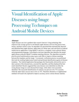 Visual Identification of Apple
Diseases using Image
Processing Techniques on
Android Mobile Devices
Abstract
Apple diseases can cost a gardener their season’s harvest. Using technology that
empowers the average grower to self identify apple diseases will save the grower time,
money, and their season’s crop. An algorithm was presented that automatically detected
and identified three apple diseases: apple bitter rot, blister spot, and scab from an Android
mobile device application. Using OpenCV and Java, a computer vision software library
and programming language, I developed a real-time algorithm that identifies the proper
apple disease using the OpenCV template matching function. The algorithm executed a
pixel-by-pixel transformation using a gray scale filter to improve disease matching
between the templates and the image. A systematic verification process was performed
that took the resulting highest pixel match and performed identification against all disease
templates. The Android application that packages this functionality allowed the user to
take a picture of the diseased area, executed the algorithm, and then displayed the best
match identified. Results suggested that some diseases were identified on either the
wrong disease image or a non-diseased fruit image, while others were accurately
identified. The successful identification of a disease was proven to be 71% accurate,
while the others had a success rate as low as 33%. Therefore alternative or supplemental
methods will need to be explored to improve accuracy across various disease matches.
Anita Garcia
August, 2015
 
