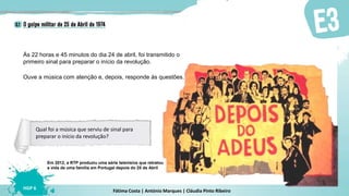 Fátima Costa | António Marques | Cláudia Pinto Ribeiro
HGP 6
Às 22 horas e 45 minutos do dia 24 de abril, foi transmitido o
primeiro sinal para preparar o início da revolução.
Ouve a música com atenção e, depois, responde às questões.
Em 2012, a RTP produziu uma série televisiva que retratou
a vida de uma família em Portugal depois do 25 de Abril
Qual foi a música que serviu de sinal para
preparar o início da revolução?
 