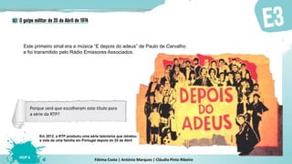 Fátima Costa | António Marques | Cláudia Pinto Ribeiro
HGP 6
Este primeiro sinal era a música “E depois do adeus” de Paulo de Carvalho
e foi transmitido pelo Rádio Emissores Associados.
Em 2012, a RTP produziu uma série televisiva que retratou
a vida de uma família em Portugal depois do 25 de Abril
Porque será que escolheram este título para
a série da RTP?
 