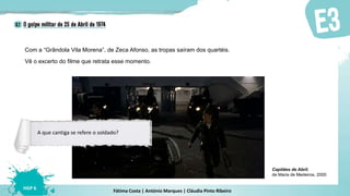 Fátima Costa | António Marques | Cláudia Pinto Ribeiro
HGP 6
Vê o excerto do filme que retrata esse momento.
Com a “Grândola Vila Morena”, de Zeca Afonso, as tropas saíram dos quartéis.
Capitães de Abril,
de Maria de Medeiros, 2000
A que cantiga se refere o soldado?
 