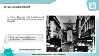 Fátima Costa | António Marques | Cláudia Pinto Ribeiro
HGP 6
Às 4 horas e 30 minutos do dia 25 de abril, o posto
de comando do MFA faz o primeiro comunicado à
população.
Os tanques das tropas revolucionárias
percorrem o Terreiro do Paço
O que é que o Movimento das Forças
Armadas pediu à população de Lisboa?
 
