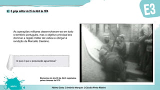 Fátima Costa | António Marques | Cláudia Pinto Ribeiro
HGP 6
Momentos do dia 25 de Abril registados
pelas câmaras da RTP
As operações militares desenvolveram-se em todo
o território português, mas o objetivo principal era
dominar a região militar de Lisboa e obrigar à
rendição de Marcello Caetano.
O que é que a população aguardava?
 
