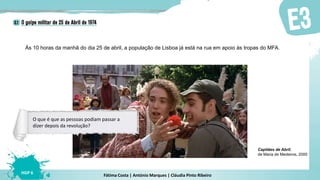 Fátima Costa | António Marques | Cláudia Pinto Ribeiro
HGP 6
Às 10 horas da manhã do dia 25 de abril, a população de Lisboa já está na rua em apoio às tropas do MFA.
Capitães de Abril,
de Maria de Medeiros, 2000
O que é que as pessoas podiam passar a
dizer depois da revolução?
 